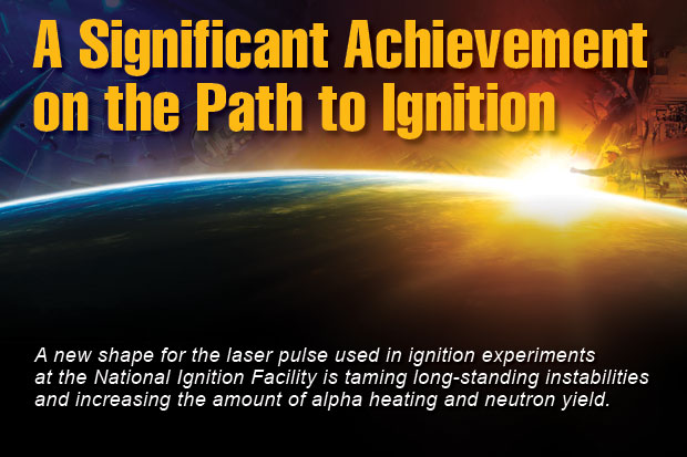 Article title: A Significant Achievement on the Path to Ignition; article blurb: A new shape for the laser pusle used in ignition experiments at the National Ignition Facility is taming long-standing instabilities and increasing the amount of alpha heating and neutron yield. 